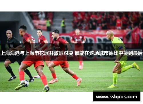 上海海港与上海申花展开激烈对决 谁能在这场城市德比中笑到最后